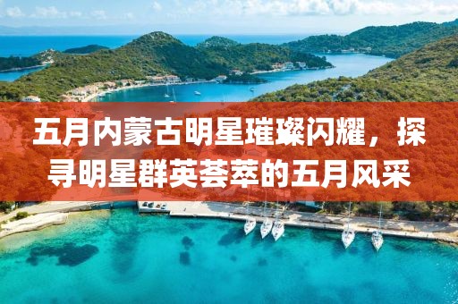 五月内蒙古明星璀璨闪耀，探寻明星群英荟萃的五月风采