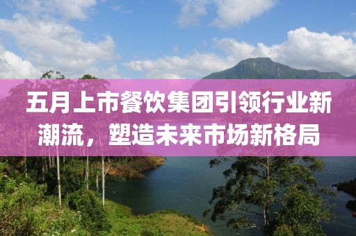 五月上市餐饮集团引领行业新潮流，塑造未来市场新格局