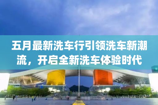五月最新洗车行引领洗车新潮流，开启全新洗车体验时代