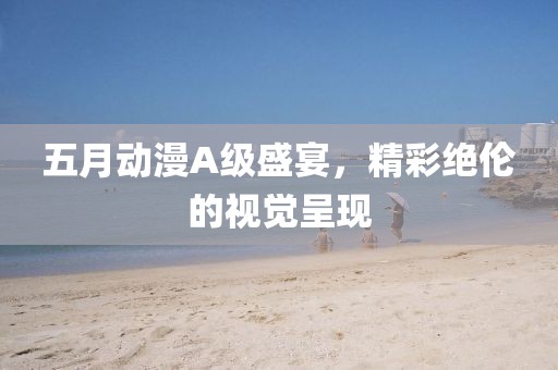 五月动漫A级盛宴，精彩绝伦的视觉呈现