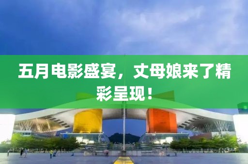 五月电影盛宴，丈母娘来了精彩呈现！