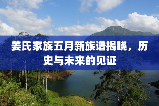 姜氏家族五月新族谱揭晓，历史与未来的见证
