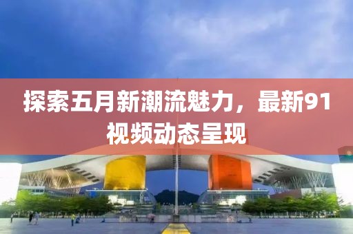 探索五月新潮流魅力，最新91视频动态呈现