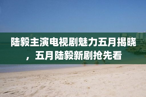陆毅主演电视剧魅力五月揭晓，五月陆毅新剧抢先看