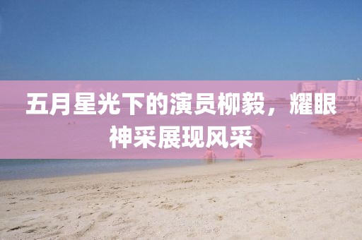 五月星光下的演员柳毅，耀眼神采展现风采