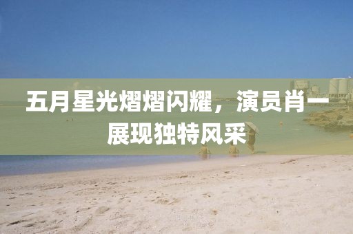 五月星光熠熠闪耀，演员肖一展现独特风采