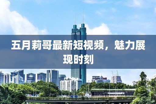 五月莉哥最新短视频，魅力展现时刻