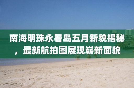 南海明珠永暑岛五月新貌揭秘，最新航拍图展现崭新面貌