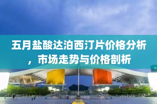五月盐酸达泊西汀片价格分析，市场走势与价格剖析