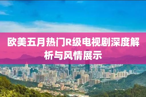 欧美五月热门R级电视剧深度解析与风情展示