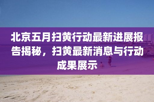 北京五月扫黄行动最新进展报告揭秘，扫黄最新消息与行动成果展示