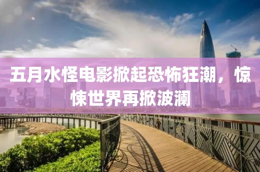 五月水怪电影掀起恐怖狂潮，惊悚世界再掀波澜