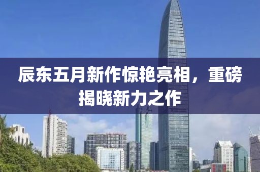 辰东五月新作惊艳亮相，重磅揭晓新力之作