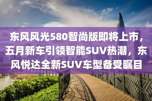 东风风光580智尚版即将上市，五月新车引领智能SUV热潮，东风悦达全新SUV车型备受瞩目