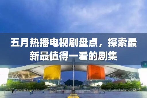五月热播电视剧盘点，探索最新最值得一看的剧集