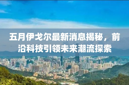 五月伊戈尔最新消息揭秘，前沿科技引领未来潮流探索