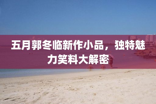 五月郭冬临新作小品，独特魅力笑料大解密