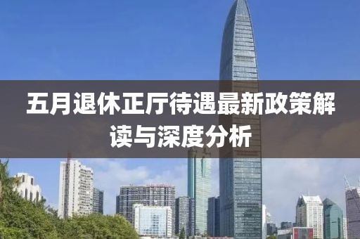 五月退休正厅待遇最新政策解读与深度分析
