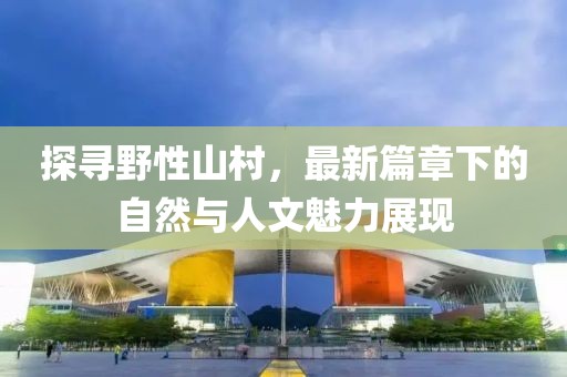 探寻野性山村，最新篇章下的自然与人文魅力展现