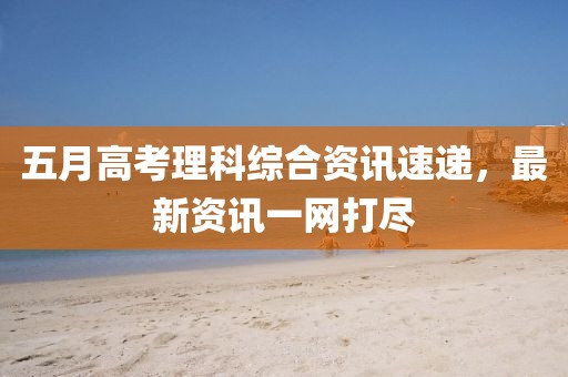 五月高考理科综合资讯速递，最新资讯一网打尽