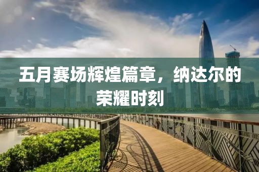五月赛场辉煌篇章，纳达尔的荣耀时刻
