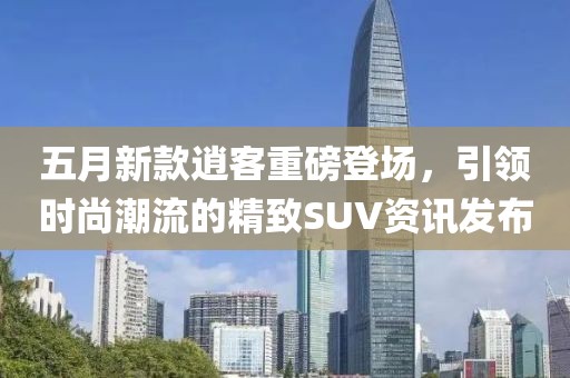 五月新款逍客重磅登场，引领时尚潮流的精致SUV资讯发布