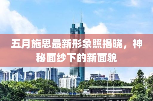 五月施思最新形象照揭晓，神秘面纱下的新面貌