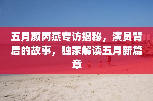 五月颜丙燕专访揭秘，演员背后的故事，独家解读五月新篇章