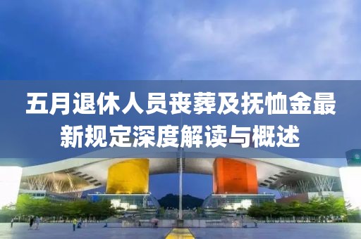 五月退休人员丧葬及抚恤金最新规定深度解读与概述
