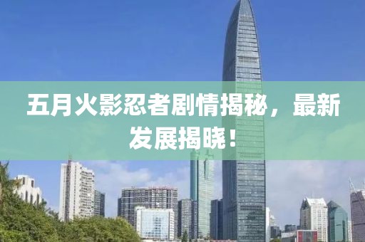 五月火影忍者剧情揭秘，最新发展揭晓！