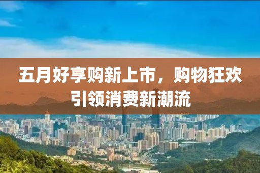 五月好享购新上市，购物狂欢引领消费新潮流
