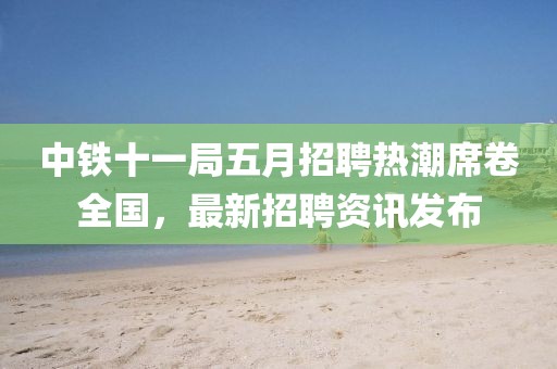 中铁十一局五月招聘热潮席卷全国，最新招聘资讯发布