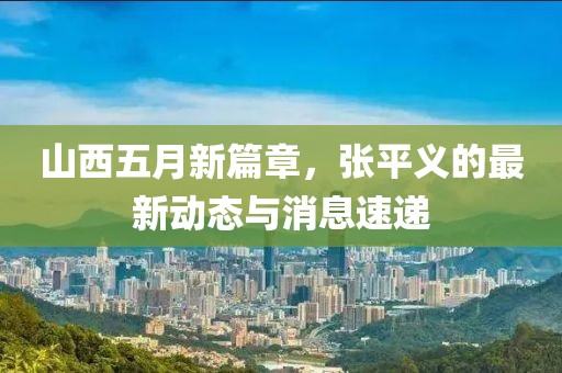 山西五月新篇章，张平义的最新动态与消息速递