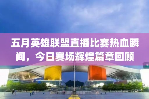 五月英雄联盟直播比赛热血瞬间，今日赛场辉煌篇章回顾