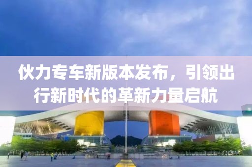 伙力专车新版本发布，引领出行新时代的革新力量启航