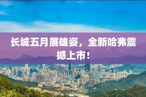 长城五月展雄姿，全新哈弗震撼上市！