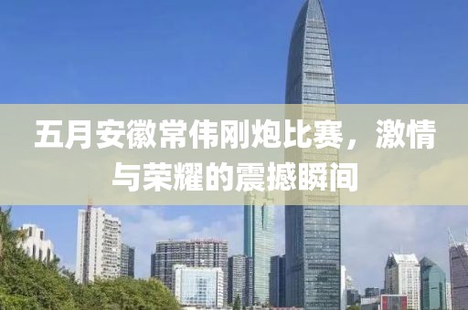 五月安徽常伟刚炮比赛，激情与荣耀的震撼瞬间