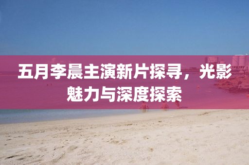 五月李晨主演新片探寻，光影魅力与深度探索
