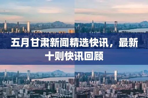 五月甘肃新闻精选快讯，最新十则快讯回顾