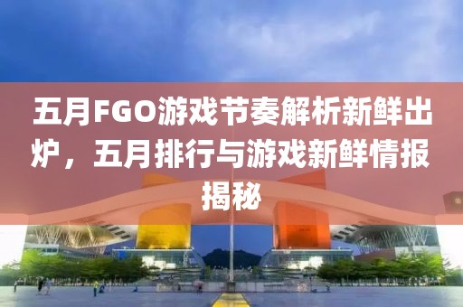 五月FGO游戏节奏解析新鲜出炉，五月排行与游戏新鲜情报揭秘