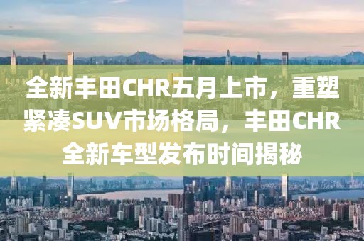 全新丰田CHR五月上市，重塑紧凑SUV市场格局，丰田CHR全新车型发布时间揭秘