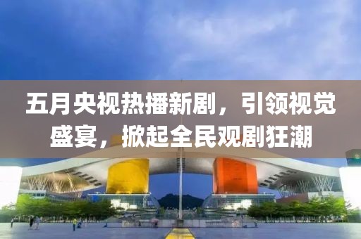 五月央视热播新剧，引领视觉盛宴，掀起全民观剧狂潮