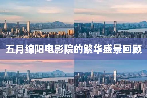 五月绵阳电影院的繁华盛景回顾