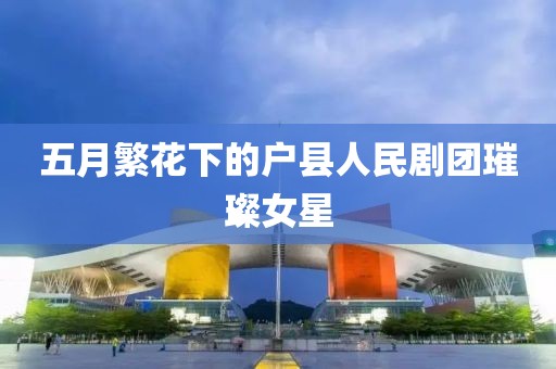 五月繁花下的户县人民剧团璀璨女星