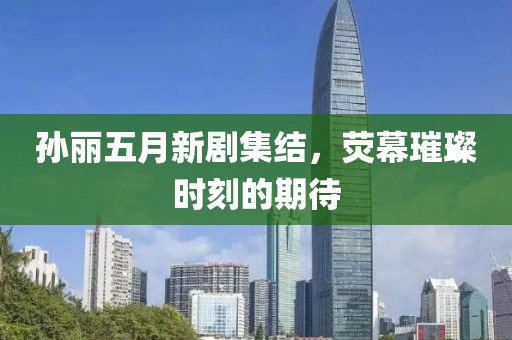 孙丽五月新剧集结，荧幕璀璨时刻的期待