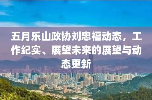 五月乐山政协刘忠福动态，工作纪实、展望未来的展望与动态更新