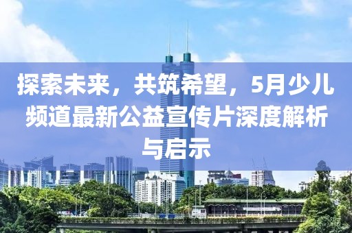 探索未来，共筑希望，5月少儿频道最新公益宣传片深度解析与启示