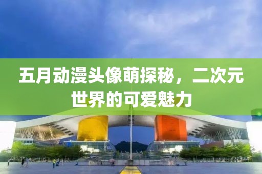 五月动漫头像萌探秘，二次元世界的可爱魅力