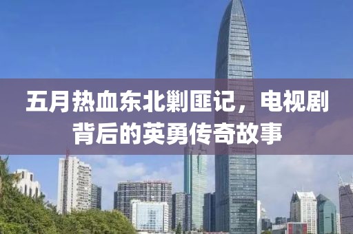 五月热血东北剿匪记，电视剧背后的英勇传奇故事