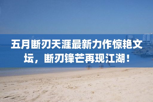 五月断刃天涯最新力作惊艳文坛，断刃锋芒再现江湖！